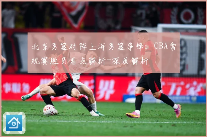 北京男篮对阵上海男篮争锋：CBA常规赛胜负看点解析-深度解析