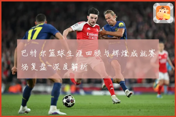 巴特尔篮球生涯回顾与辉煌成就赛场复盘-深度解析