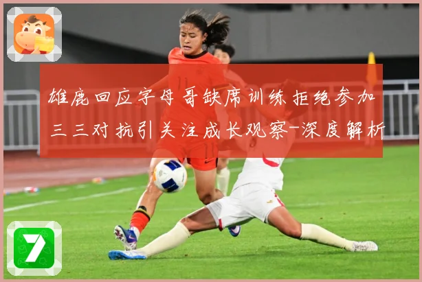 雄鹿回应字母哥缺席训练拒绝参加三三对抗引关注成长观察-深度解析