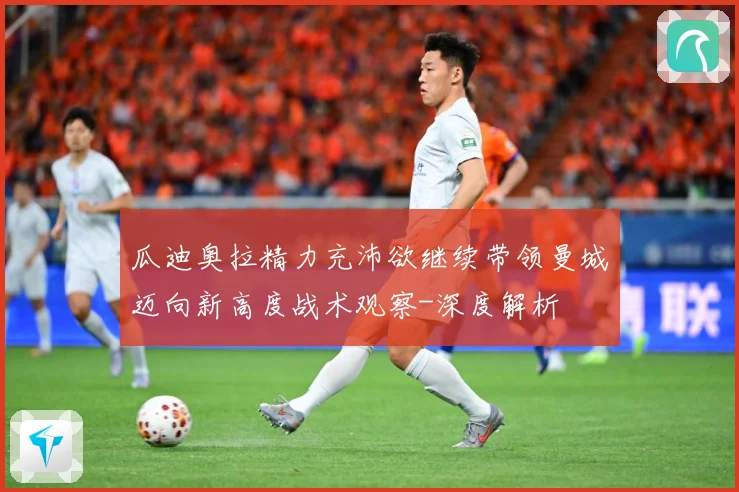 瓜迪奥拉精力充沛欲继续带领曼城迈向新高度战术观察-深度解析
