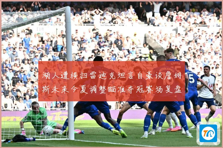 湖人遭横扫雷迪克坦言自豪谈詹姆斯未来今夏调整瞄准夺冠赛场复盘-深度解析