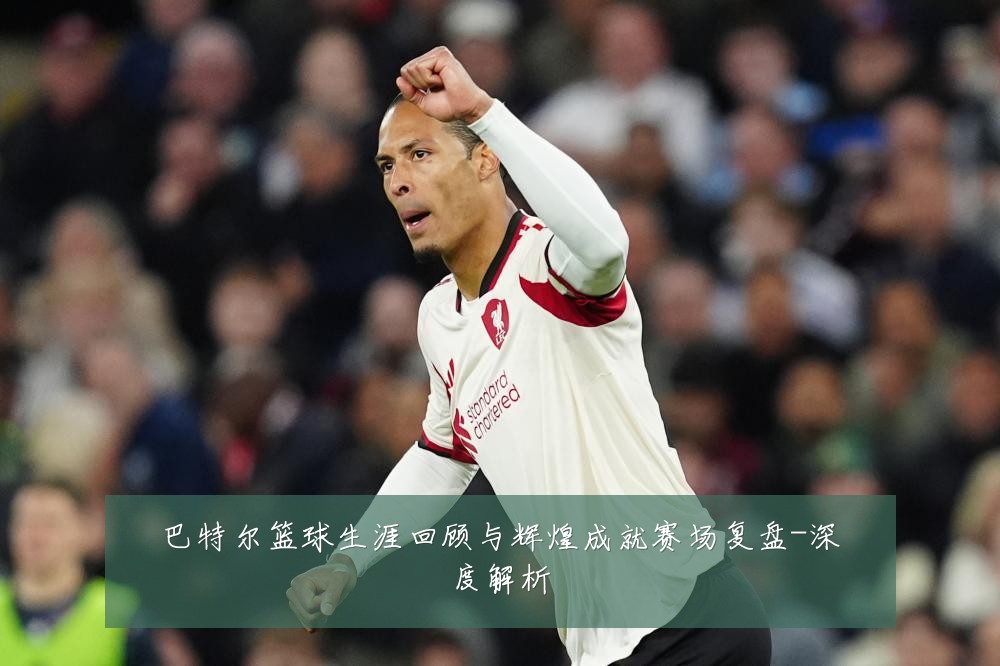 巴特尔篮球生涯回顾与辉煌成就赛场复盘-深度解析