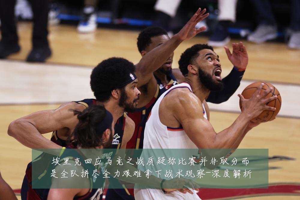 埃里克回应马竞之战质疑称比赛并非取分而是全队拼尽全力艰难拿下战术观察-深度解析
