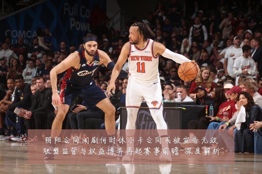 阴阳合同闹剧何时休小卡合同或被宣告无效联盟监管与权益博弈再起赛事前瞻-深度解析